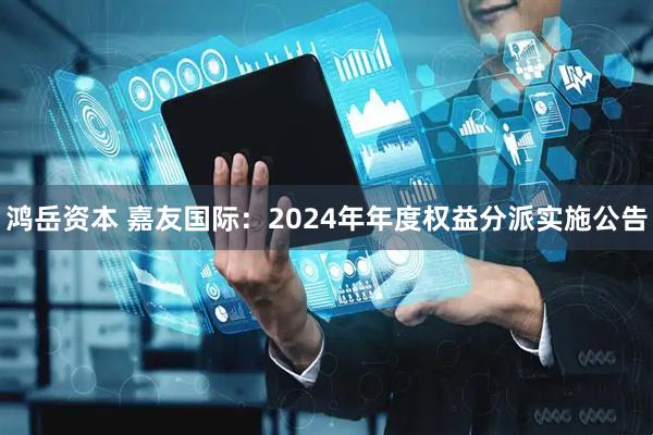 鸿岳资本 嘉友国际：2024年年度权益分派实施公告