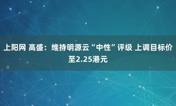 上阳网 高盛：维持明源云“中性”评级 上调目标价至2.25港元