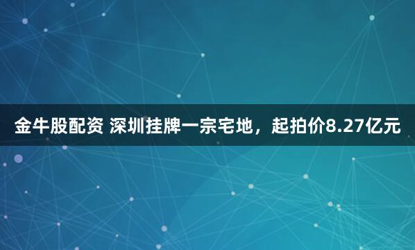 金牛股配资 深圳挂牌一宗宅地，起拍价8.27亿元