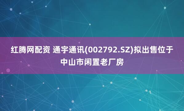 红腾网配资 通宇通讯(002792.SZ)拟出售位于中山市闲置老厂房