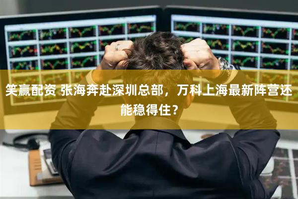 笑赢配资 张海奔赴深圳总部，万科上海最新阵营还能稳得住？