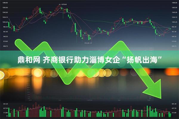 鼎和网 齐商银行助力淄博女企“扬帆出海”