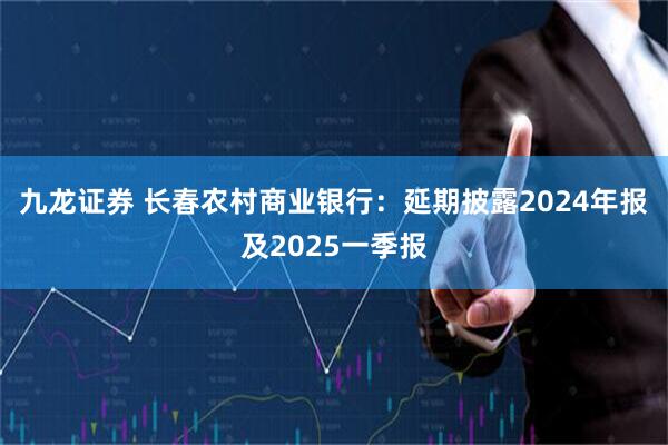 九龙证券 长春农村商业银行：延期披露2024年报及2025一季报