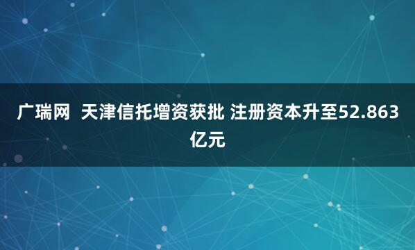 广瑞网  天津信托增资获批 注册资本升至52.863亿元
