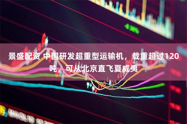 景盛配资 中国研发超重型运输机，载重超过120吨，可从北京直飞夏威夷