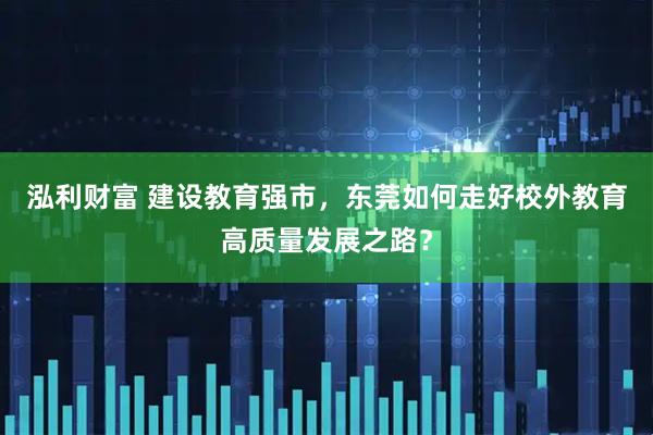 泓利财富 建设教育强市，东莞如何走好校外教育高质量发展之路？