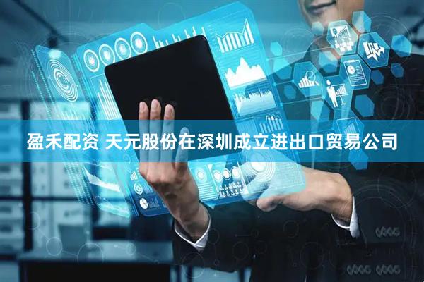 盈禾配资 天元股份在深圳成立进出口贸易公司
