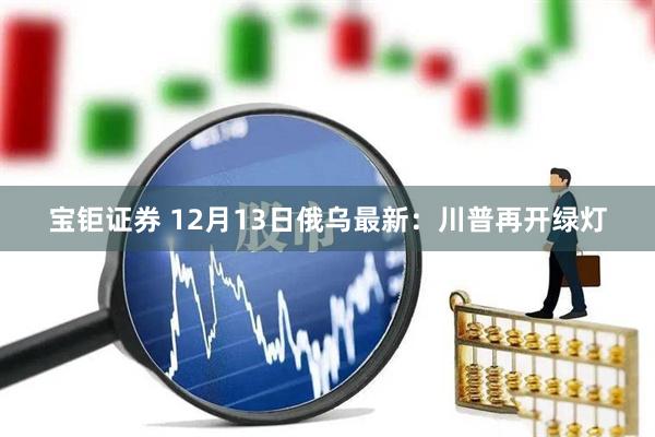 宝钜证券 12月13日俄乌最新：川普再开绿灯